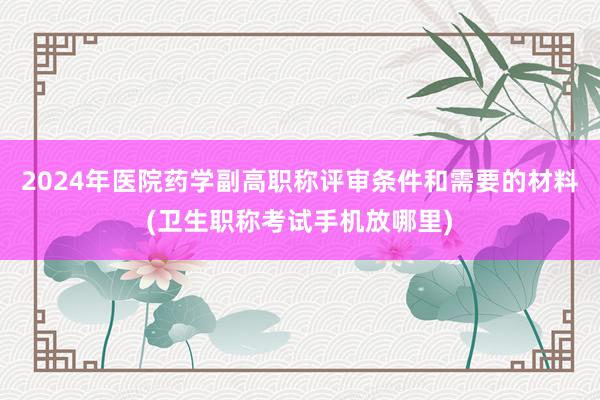2024年医院药学副高职称评审条件和需要的材料(卫生职称考试手机放哪里)
