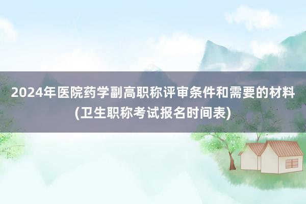 2024年医院药学副高职称评审条件和需要的材料(卫生职称考试报名时间表)