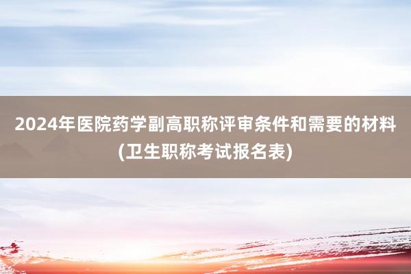 2024年医院药学副高职称评审条件和需要的材料(卫生职称考试报名表)