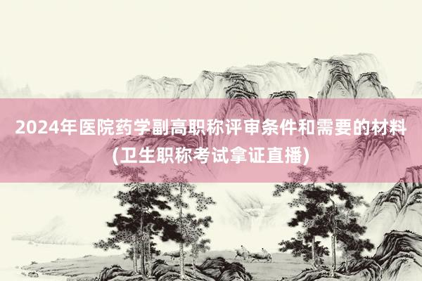 2024年医院药学副高职称评审条件和需要的材料(卫生职称考试拿证直播)