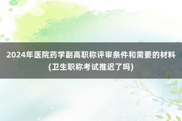 2024年医院药学副高职称评审条件和需要的材料(卫生职称考试推迟了吗)
