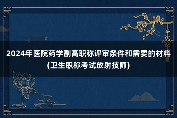 2024年医院药学副高职称评审条件和需要的材料(卫生职称考试放射技师)