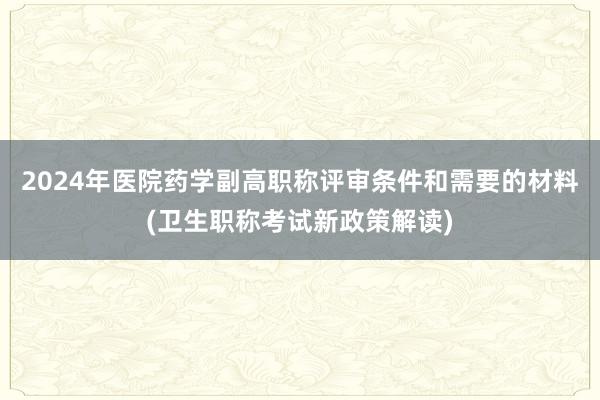2024年医院药学副高职称评审条件和需要的材料(卫生职称考试新政策解读)