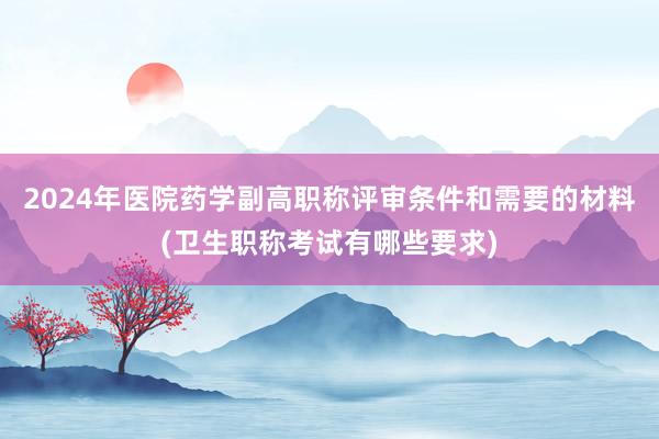 2024年医院药学副高职称评审条件和需要的材料(卫生职称考试有哪些要求)