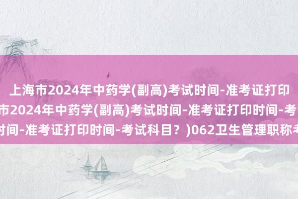 上海市2024年中药学(副高)考试时间-准考证打印时间-考试科目？(上海市2024年中药学(副高)考试时间-准考证打印时间-考试科目？)062卫生管理职称考试
