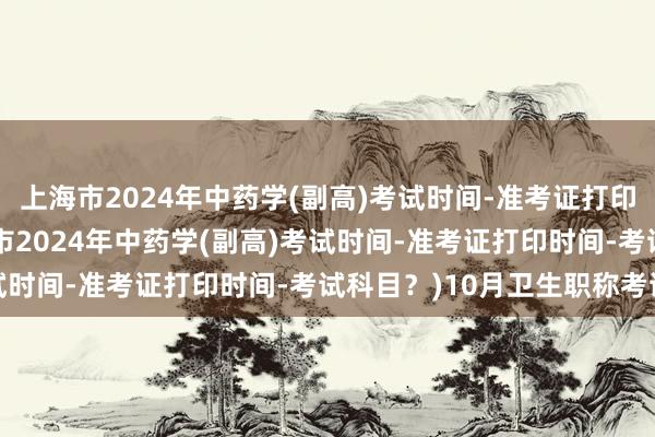 上海市2024年中药学(副高)考试时间-准考证打印时间-考试科目？(上海市2024年中药学(副高)考试时间-准考证打印时间-考试科目？)10月卫生职称考试
