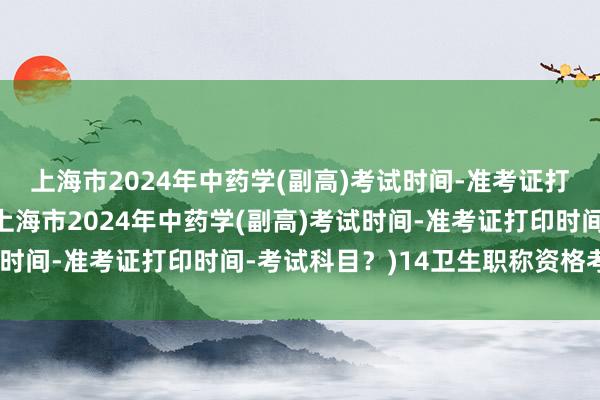 上海市2024年中药学(副高)考试时间-准考证打印时间-考试科目？(上海市2024年中药学(副高)考试时间-准考证打印时间-考试科目？)14卫生职称资格考试分