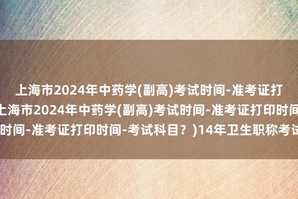上海市2024年中药学(副高)考试时间-准考证打印时间-考试科目？(上海市2024年中药学(副高)考试时间-准考证打印时间-考试科目？)14年卫生职称考试查分