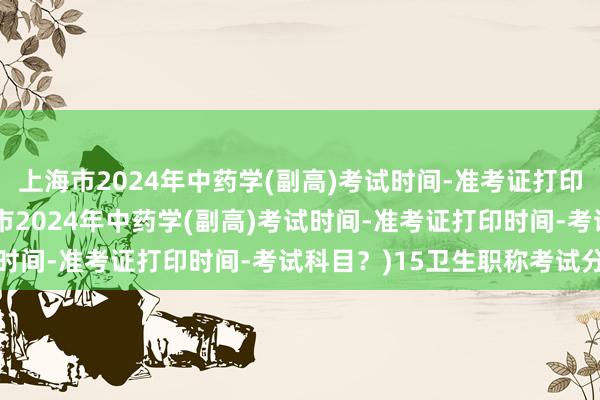 上海市2024年中药学(副高)考试时间-准考证打印时间-考试科目？(上海市2024年中药学(副高)考试时间-准考证打印时间-考试科目？)15卫生职称考试分数