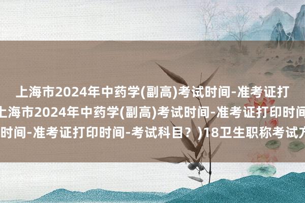 上海市2024年中药学(副高)考试时间-准考证打印时间-考试科目？(上海市2024年中药学(副高)考试时间-准考证打印时间-考试科目？)18卫生职称考试方式表