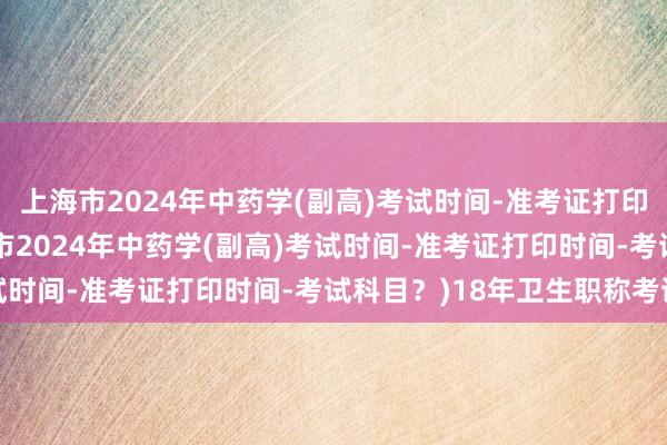 上海市2024年中药学(副高)考试时间-准考证打印时间-考试科目？(上海市2024年中药学(副高)考试时间-准考证打印时间-考试科目？)18年卫生职称考试