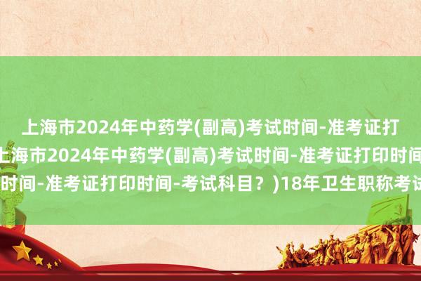 上海市2024年中药学(副高)考试时间-准考证打印时间-考试科目？(上海市2024年中药学(副高)考试时间-准考证打印时间-考试科目？)18年卫生职称考试报名