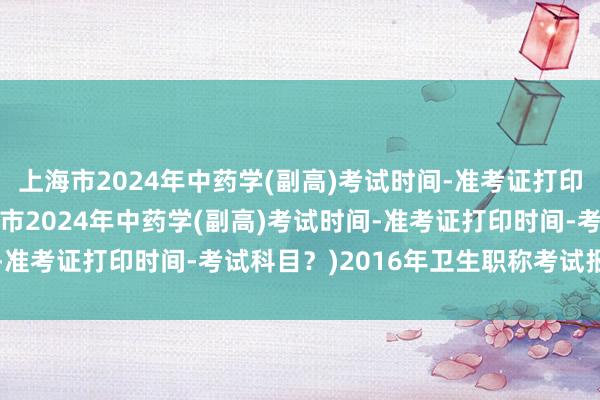 上海市2024年中药学(副高)考试时间-准考证打印时间-考试科目？(上海市2024年中药学(副高)考试时间-准考证打印时间-考试科目？)2016年卫生职称考试报名时间