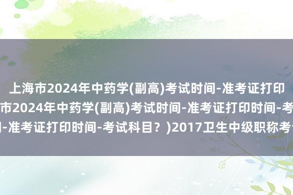 上海市2024年中药学(副高)考试时间-准考证打印时间-考试科目？(上海市2024年中药学(副高)考试时间-准考证打印时间-考试科目？)2017卫生中级职称考试答案