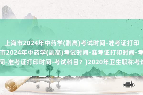 上海市2024年中药学(副高)考试时间-准考证打印时间-考试科目？(上海市2024年中药学(副高)考试时间-准考证打印时间-考试科目？)2020年卫生职称考试shij