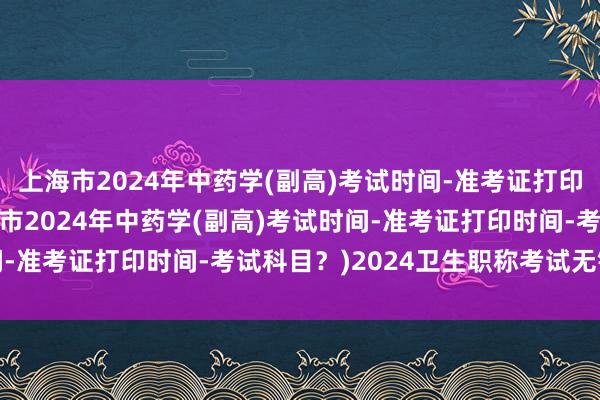 上海市2024年中药学(副高)考试时间-准考证打印时间-考试科目？(上海市2024年中药学(副高)考试时间-准考证打印时间-考试科目？)2024卫生职称考试无锡考点