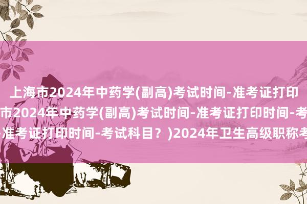 上海市2024年中药学(副高)考试时间-准考证打印时间-考试科目？(上海市2024年中药学(副高)考试时间-准考证打印时间-考试科目？)2024年卫生高级职称考试审核