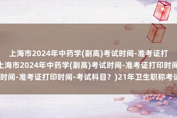 上海市2024年中药学(副高)考试时间-准考证打印时间-考试科目？(上海市2024年中药学(副高)考试时间-准考证打印时间-考试科目？)21年卫生职称考试座位