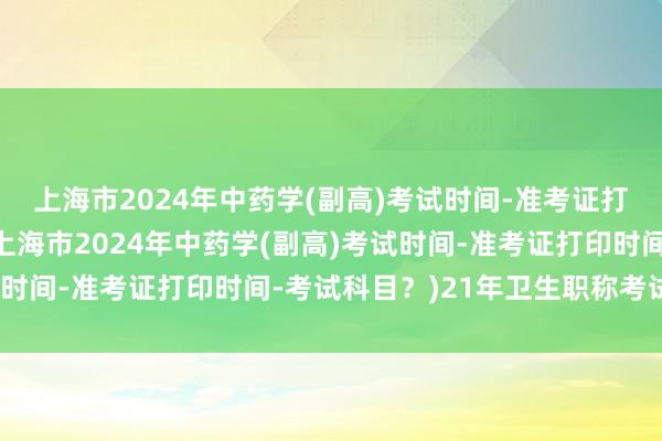 上海市2024年中药学(副高)考试时间-准考证打印时间-考试科目？(上海市2024年中药学(副高)考试时间-准考证打印时间-考试科目？)21年卫生职称考试证书