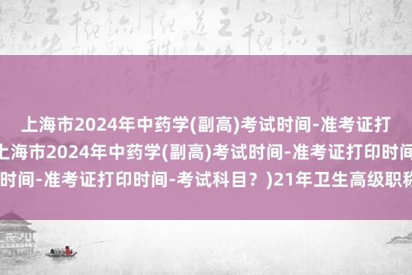 上海市2024年中药学(副高)考试时间-准考证打印时间-考试科目？(上海市2024年中药学(副高)考试时间-准考证打印时间-考试科目？)21年卫生高级职称考试