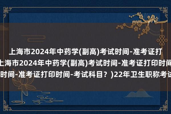 上海市2024年中药学(副高)考试时间-准考证打印时间-考试科目？(上海市2024年中药学(副高)考试时间-准考证打印时间-考试科目？)22年卫生职称考试难度