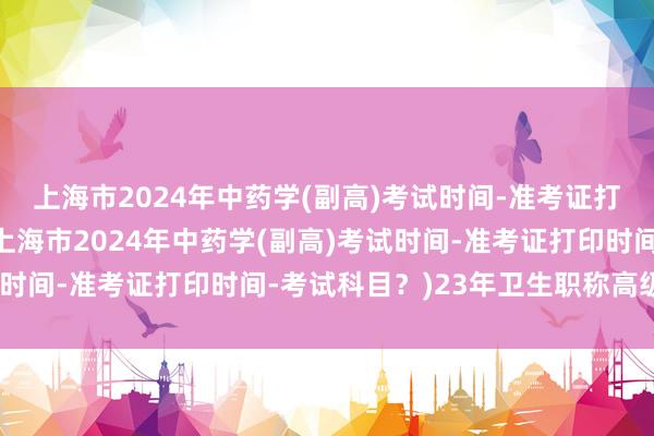 上海市2024年中药学(副高)考试时间-准考证打印时间-考试科目？(上海市2024年中药学(副高)考试时间-准考证打印时间-考试科目？)23年卫生职称高级考试