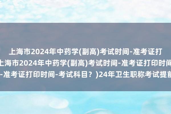 上海市2024年中药学(副高)考试时间-准考证打印时间-考试科目？(上海市2024年中药学(副高)考试时间-准考证打印时间-考试科目？)24年卫生职称考试提前一年考试