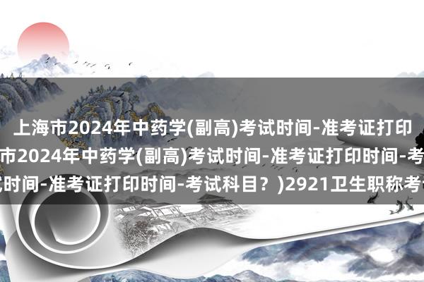 上海市2024年中药学(副高)考试时间-准考证打印时间-考试科目？(上海市2024年中药学(副高)考试时间-准考证打印时间-考试科目？)2921卫生职称考试