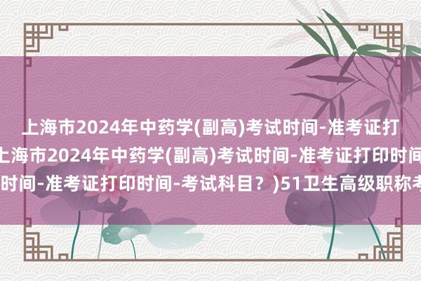 上海市2024年中药学(副高)考试时间-准考证打印时间-考试科目？(上海市2024年中药学(副高)考试时间-准考证打印时间-考试科目？)51卫生高级职称考试网