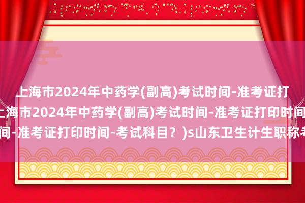上海市2024年中药学(副高)考试时间-准考证打印时间-考试科目？(上海市2024年中药学(副高)考试时间-准考证打印时间-考试科目？)s山东卫生计生职称考试系统
