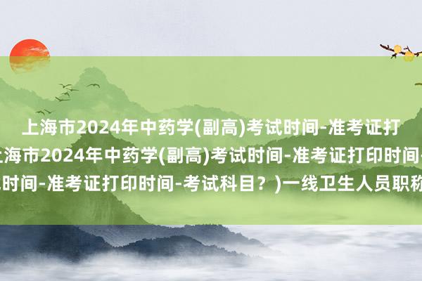 上海市2024年中药学(副高)考试时间-准考证打印时间-考试科目？(上海市2024年中药学(副高)考试时间-准考证打印时间-考试科目？)一线卫生人员职称考试