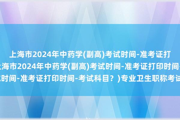 上海市2024年中药学(副高)考试时间-准考证打印时间-考试科目？(上海市2024年中药学(副高)考试时间-准考证打印时间-考试科目？)专业卫生职称考试时间