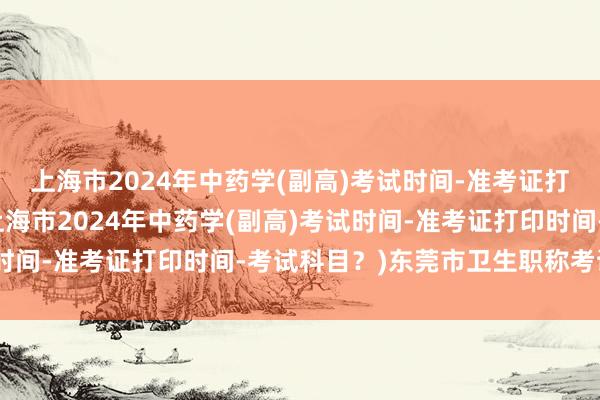 上海市2024年中药学(副高)考试时间-准考证打印时间-考试科目？(上海市2024年中药学(副高)考试时间-准考证打印时间-考试科目？)东莞市卫生职称考试中心