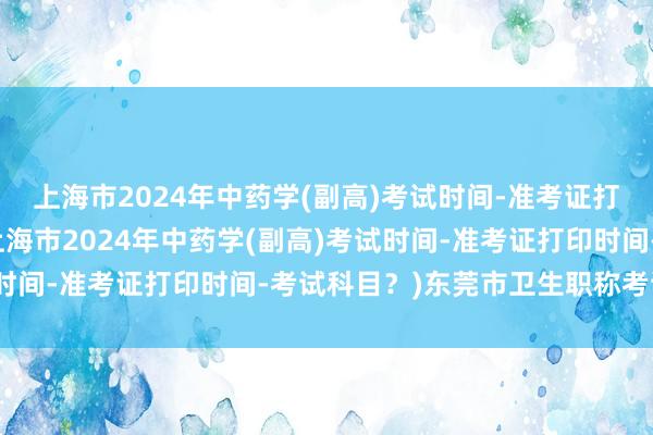 上海市2024年中药学(副高)考试时间-准考证打印时间-考试科目？(上海市2024年中药学(副高)考试时间-准考证打印时间-考试科目？)东莞市卫生职称考试时间
