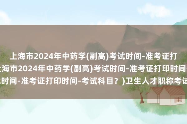 上海市2024年中药学(副高)考试时间-准考证打印时间-考试科目？(上海市2024年中药学(副高)考试时间-准考证打印时间-考试科目？)卫生人才职称考试专业