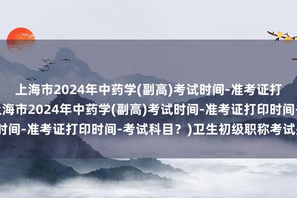 上海市2024年中药学(副高)考试时间-准考证打印时间-考试科目？(上海市2024年中药学(副高)考试时间-准考证打印时间-考试科目？)卫生初级职称考试是什么