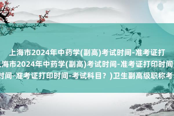 上海市2024年中药学(副高)考试时间-准考证打印时间-考试科目？(上海市2024年中药学(副高)考试时间-准考证打印时间-考试科目？)卫生副高级职称考试培训