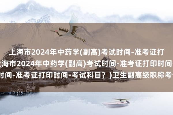 上海市2024年中药学(副高)考试时间-准考证打印时间-考试科目？(上海市2024年中药学(副高)考试时间-准考证打印时间-考试科目？)卫生副高级职称考试时间