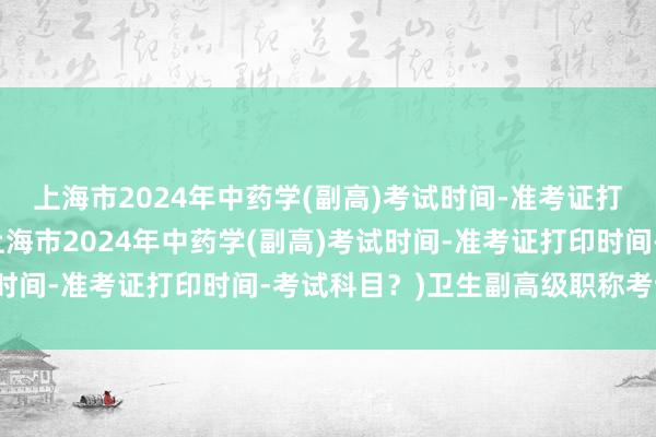 上海市2024年中药学(副高)考试时间-准考证打印时间-考试科目？(上海市2024年中药学(副高)考试时间-准考证打印时间-考试科目？)卫生副高级职称考试科目