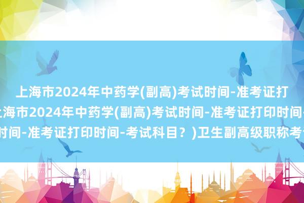 上海市2024年中药学(副高)考试时间-准考证打印时间-考试科目？(上海市2024年中药学(副高)考试时间-准考证打印时间-考试科目？)卫生副高级职称考试范围