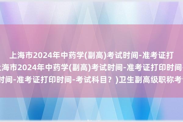 上海市2024年中药学(副高)考试时间-准考证打印时间-考试科目？(上海市2024年中药学(副高)考试时间-准考证打印时间-考试科目？)卫生副高级职称考试讲解