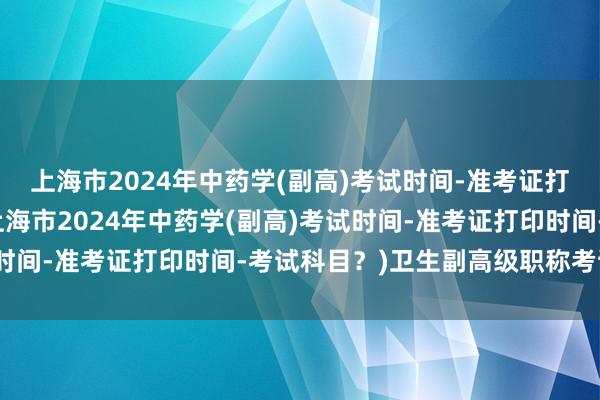 上海市2024年中药学(副高)考试时间-准考证打印时间-考试科目？(上海市2024年中药学(副高)考试时间-准考证打印时间-考试科目？)卫生副高级职称考试题型