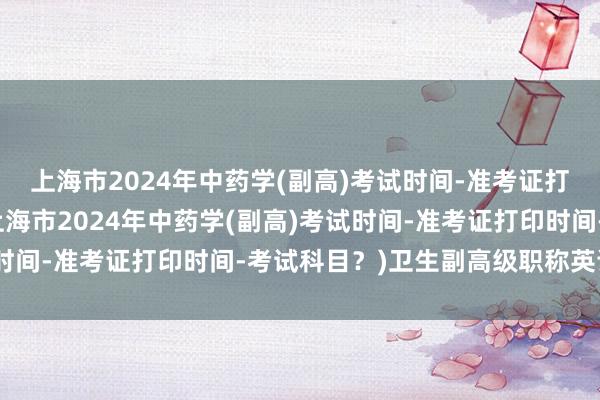 上海市2024年中药学(副高)考试时间-准考证打印时间-考试科目？(上海市2024年中药学(副高)考试时间-准考证打印时间-考试科目？)卫生副高级职称英语考试