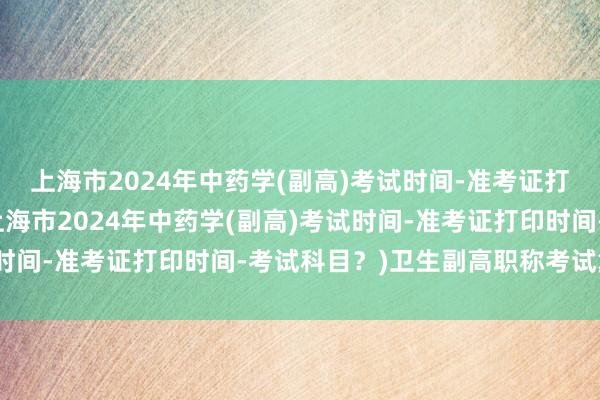 上海市2024年中药学(副高)考试时间-准考证打印时间-考试科目？(上海市2024年中药学(副高)考试时间-准考证打印时间-考试科目？)卫生副高职称考试复资料