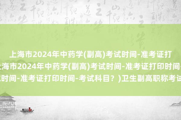 上海市2024年中药学(副高)考试时间-准考证打印时间-考试科目？(上海市2024年中药学(副高)考试时间-准考证打印时间-考试科目？)卫生副高职称考试成绩