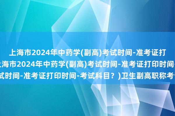 上海市2024年中药学(副高)考试时间-准考证打印时间-考试科目？(上海市2024年中药学(副高)考试时间-准考证打印时间-考试科目？)卫生副高职称考试是