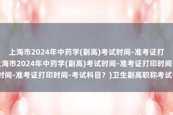上海市2024年中药学(副高)考试时间-准考证打印时间-考试科目？(上海市2024年中药学(副高)考试时间-准考证打印时间-考试科目？)卫生副高职称考试有几科