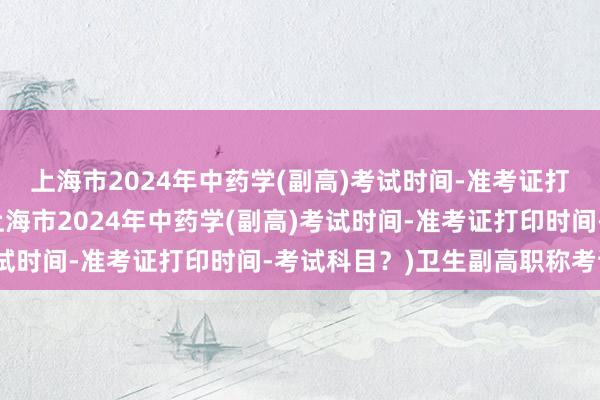 上海市2024年中药学(副高)考试时间-准考证打印时间-考试科目？(上海市2024年中药学(副高)考试时间-准考证打印时间-考试科目？)卫生副高职称考试网