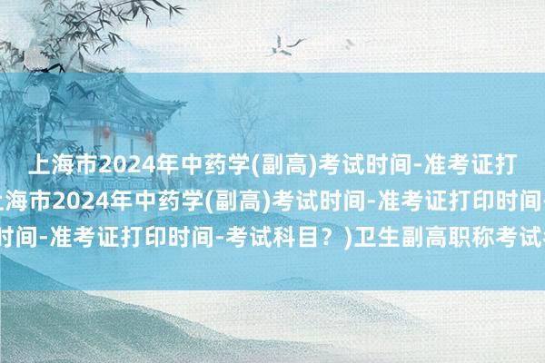 上海市2024年中药学(副高)考试时间-准考证打印时间-考试科目？(上海市2024年中药学(副高)考试时间-准考证打印时间-考试科目？)卫生副高职称考试考几门
