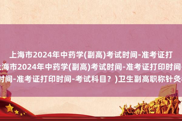 上海市2024年中药学(副高)考试时间-准考证打印时间-考试科目？(上海市2024年中药学(副高)考试时间-准考证打印时间-考试科目？)卫生副高职称针灸考试题